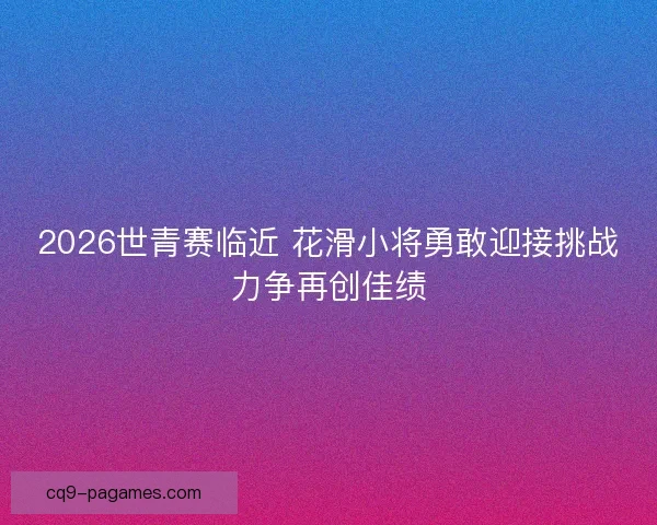 2026世青赛临近 花滑小将勇敢迎接挑战力争再创佳绩